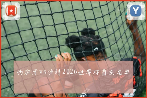 西班牙vs沙特2026世界杯首发名单