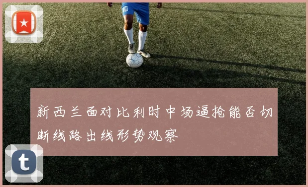 新西兰面对比利时中场逼抢能否切断线路出线形势观察