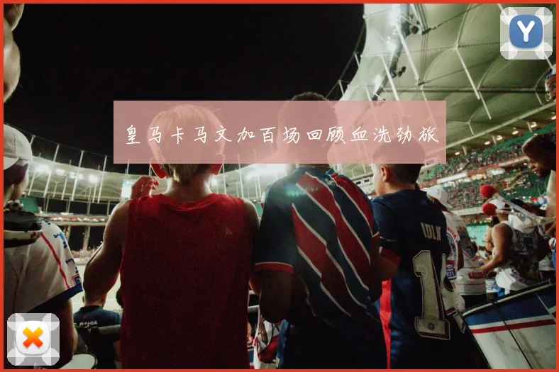 皇马卡马文加百场回顾血洗劲旅