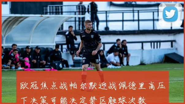 欧冠焦点战帕尔默迎战佩德里高压下决策可能决定禁区触球次数