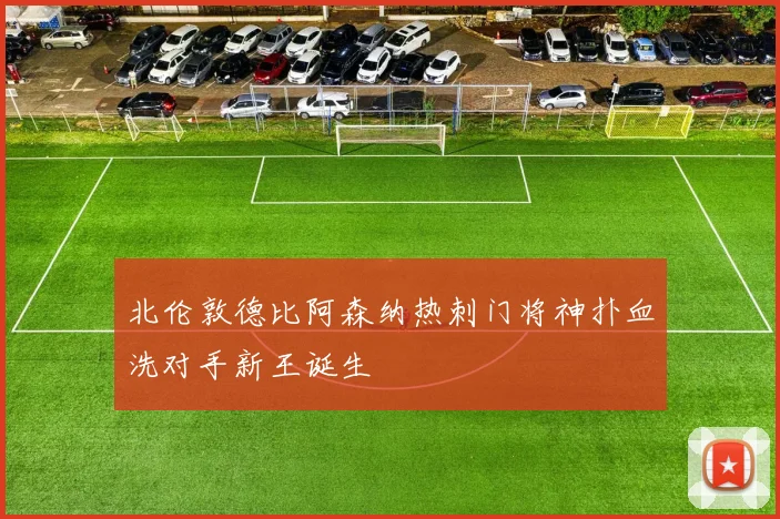 北伦敦德比阿森纳热刺门将神扑血洗对手新王诞生