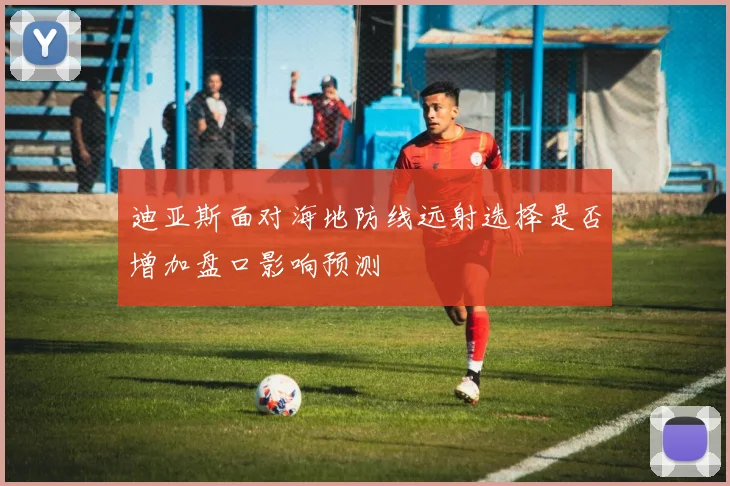 迪亚斯面对海地防线远射选择是否增加盘口影响预测
