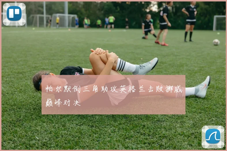 帕尔默倒三角助攻英格兰击败挪威巅峰对决