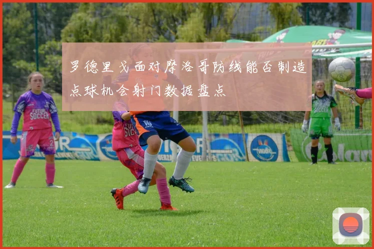 罗德里戈面对摩洛哥防线能否制造点球机会射门数据盘点