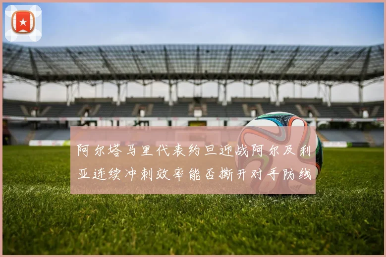 阿尔塔马里代表约旦迎战阿尔及利亚连续冲刺效率能否撕开对手防线