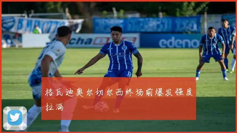 格瓦迪奥尔切尔西终场前爆发强度拉满