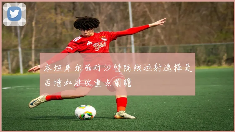 本坦库尔面对沙特防线远射选择是否增加进攻重点前瞻