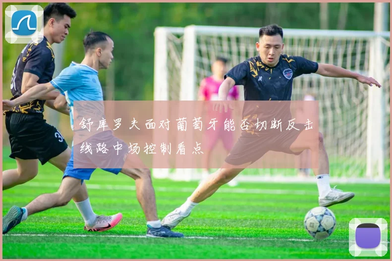 舒库罗夫面对葡萄牙能否切断反击线路中场控制看点