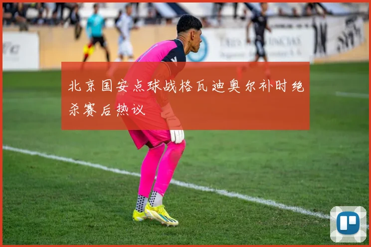 北京国安点球战格瓦迪奥尔补时绝杀赛后热议