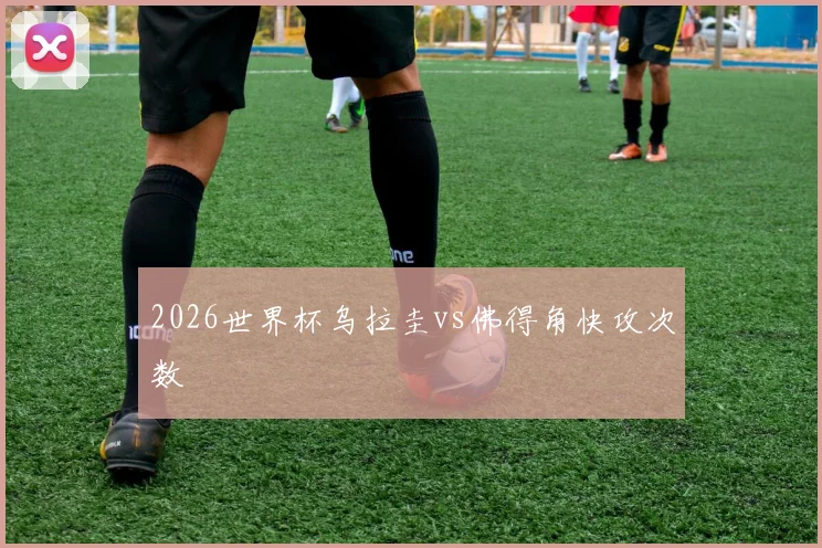 2026世界杯乌拉圭vs佛得角快攻次数