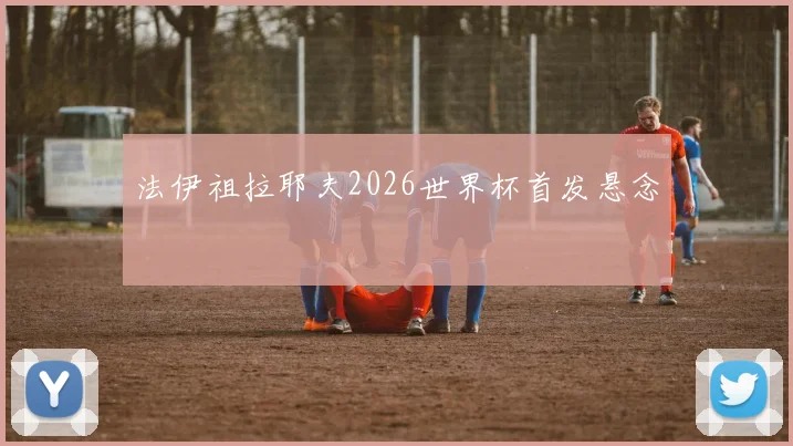 法伊祖拉耶夫2026世界杯首发悬念