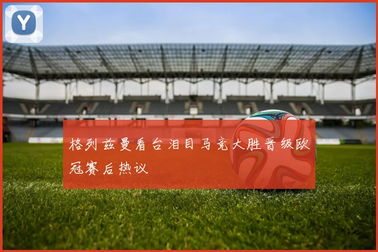 格列兹曼看台泪目马竞大胜晋级欧冠赛后热议
