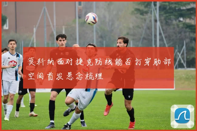 莫科纳面对捷克防线能否打穿肋部空间首发悬念梳理