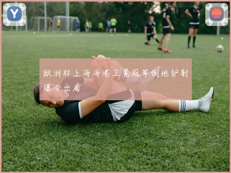 欧洲杯上海海港卫冕冠军倒地铲射爆冷出局