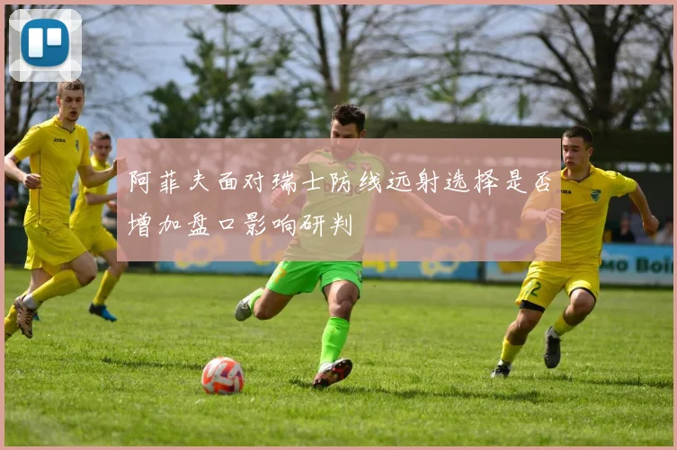 阿菲夫面对瑞士防线远射选择是否增加盘口影响研判
