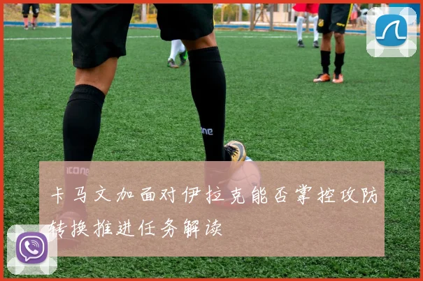 卡马文加面对伊拉克能否掌控攻防转换推进任务解读