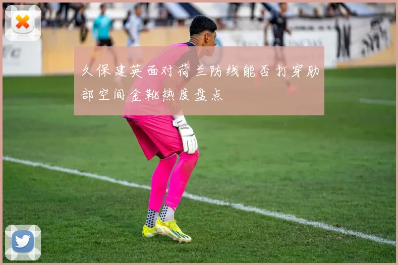 久保建英面对荷兰防线能否打穿肋部空间金靴热度盘点