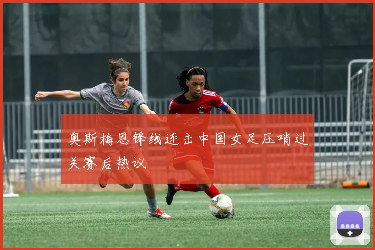 奥斯梅恩锋线连击中国女足压哨过关赛后热议
