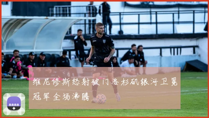 维尼修斯怒射破门洛杉矶银河卫冕冠军全场沸腾