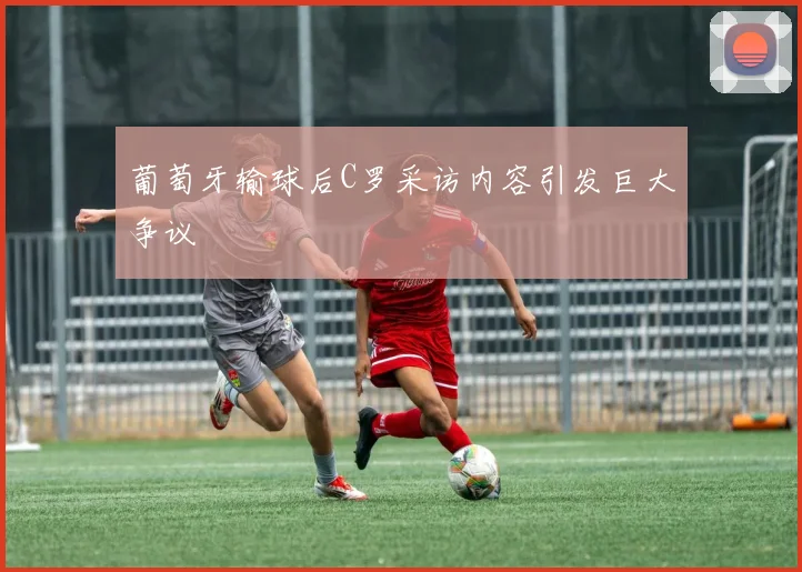 葡萄牙输球后C罗采访内容引发巨大争议