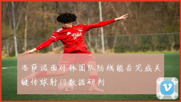洛萨诺面对韩国队防线能否完成关键传球射门数据研判