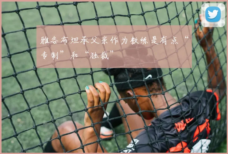 雅各布坦承父亲作为教练是有点“专制”和“独裁”