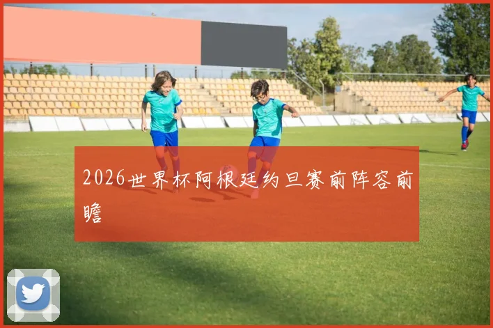 2026世界杯阿根廷约旦赛前阵容前瞻