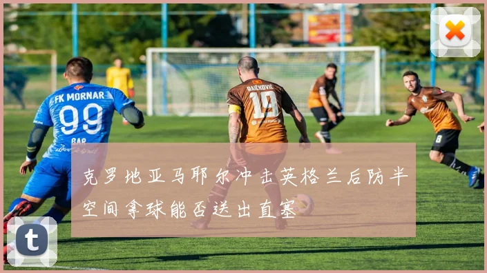 克罗地亚马耶尔冲击英格兰后防半空间拿球能否送出直塞