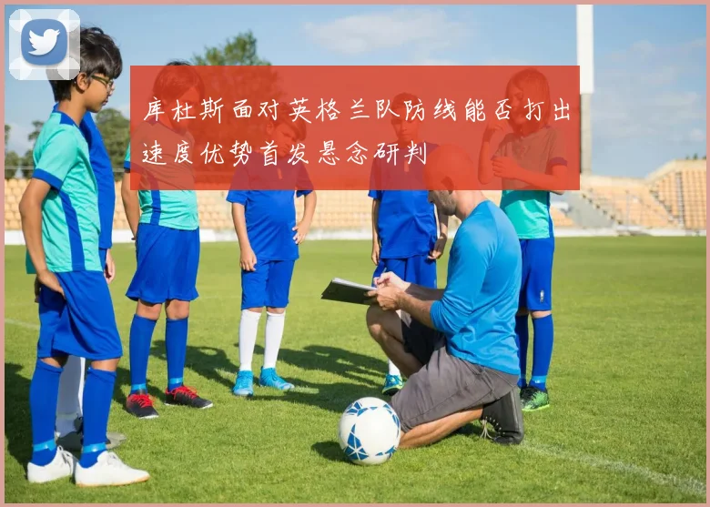 库杜斯面对英格兰队防线能否打出速度优势首发悬念研判