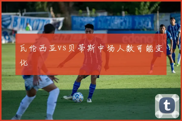 瓦伦西亚vs贝蒂斯中场人数可能变化