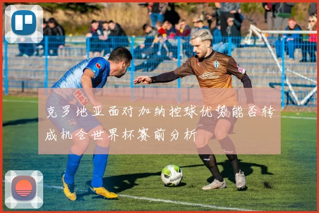 克罗地亚面对加纳控球优势能否转成机会世界杯赛前分析