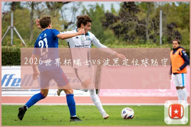 2026世界杯瑞士vs波黑定位球防守