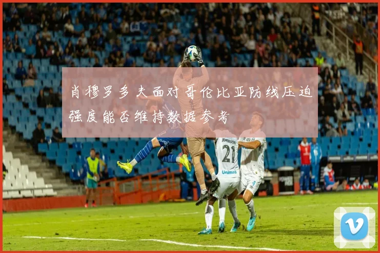 肖穆罗多夫面对哥伦比亚防线压迫强度能否维持数据参考