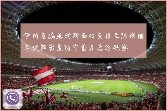 伊纳基威廉姆斯面对英格兰防线能否破解密集防守首发悬念观察