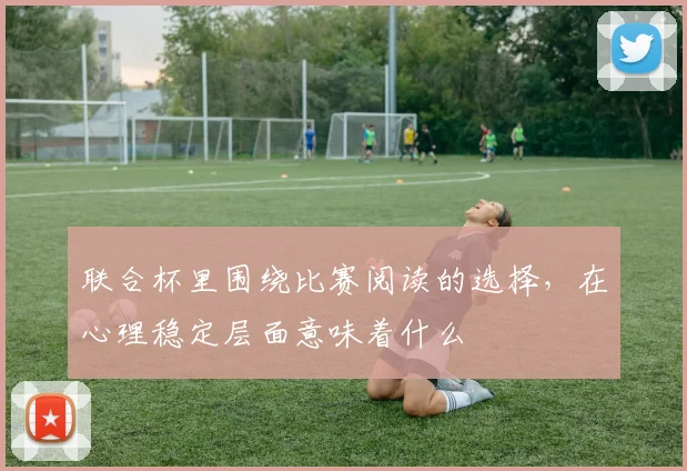 联合杯里围绕比赛阅读的选择,在心理稳定层面意味着什么