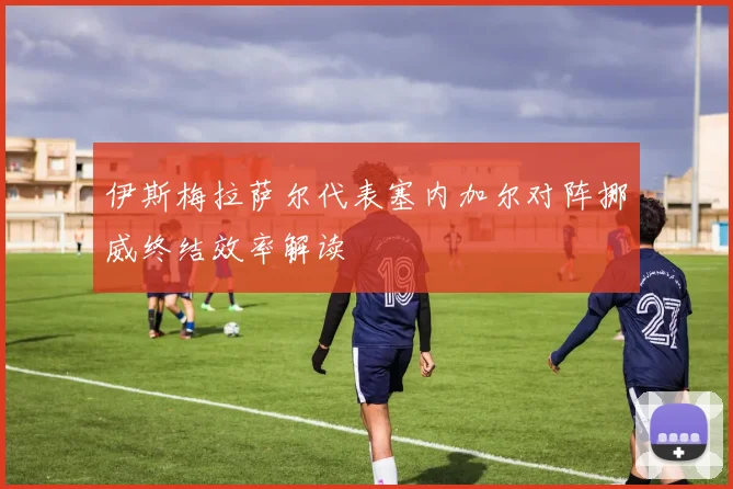 伊斯梅拉萨尔代表塞内加尔对阵挪威终结效率解读