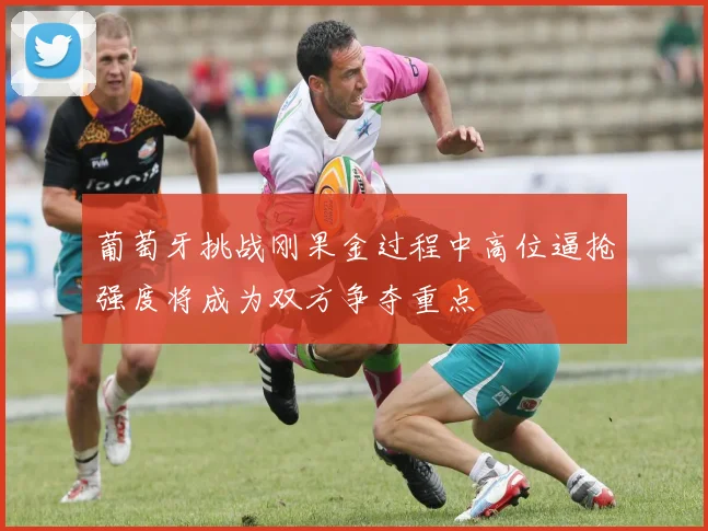 葡萄牙挑战刚果金过程中高位逼抢强度将成为双方争夺重点