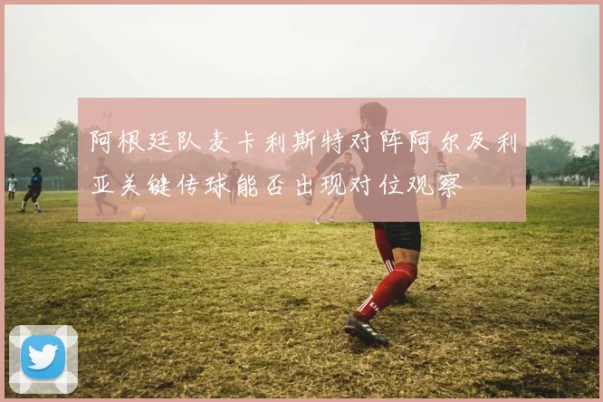 阿根廷队麦卡利斯特对阵阿尔及利亚关键传球能否出现对位观察