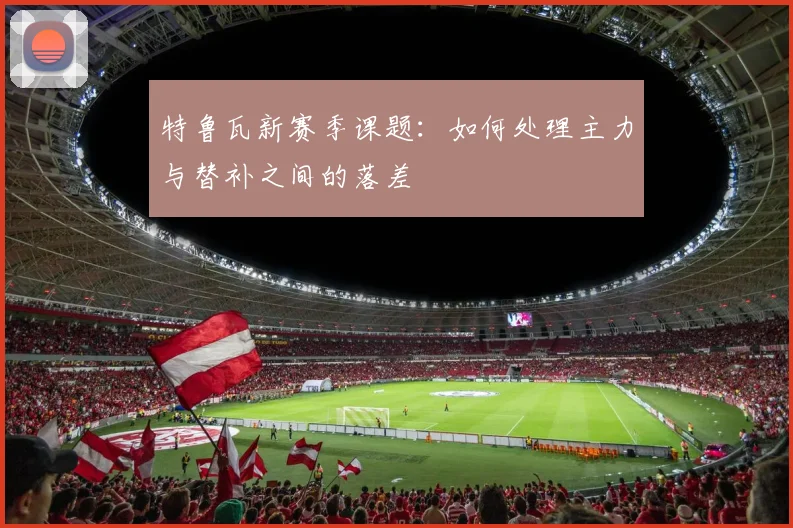 特鲁瓦新赛季课题：如何处理主力与替补之间的落差