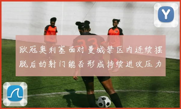 欧冠奥利塞面对曼城禁区内连续摆脱后的射门能否形成持续进攻压力