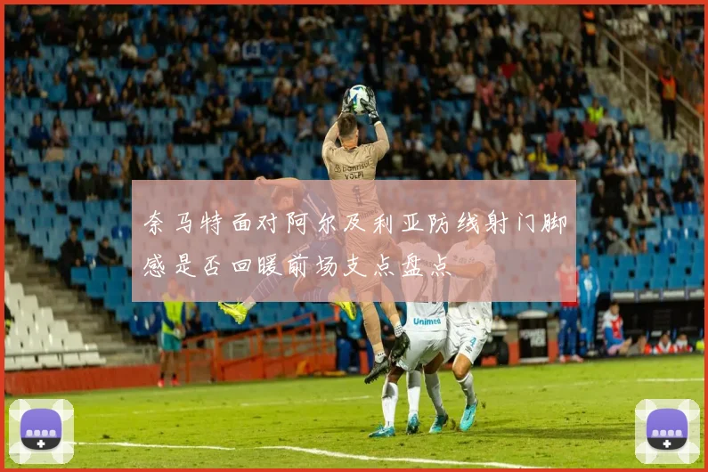 奈马特面对阿尔及利亚防线射门脚感是否回暖前场支点盘点