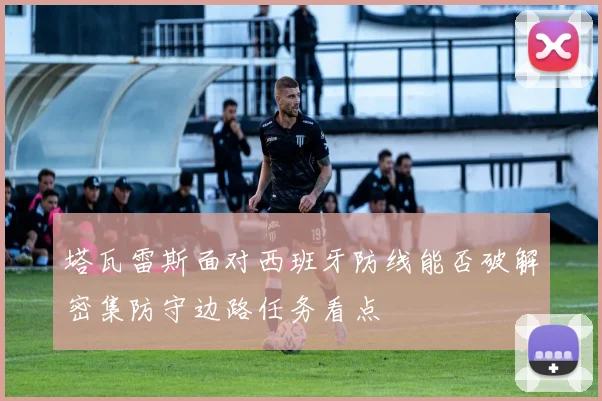 塔瓦雷斯面对西班牙防线能否破解密集防守边路任务看点