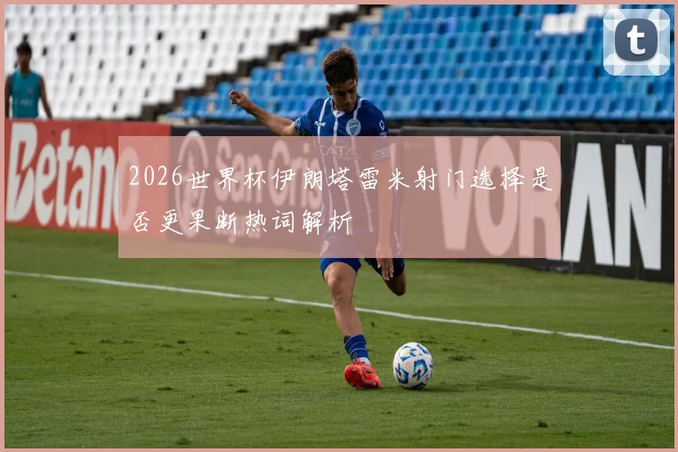 2026世界杯伊朗塔雷米射门选择是否更果断热词解析
