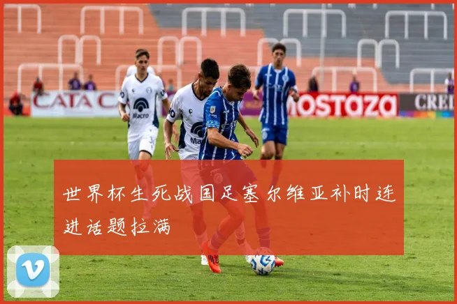 世界杯生死战国足塞尔维亚补时连进话题拉满