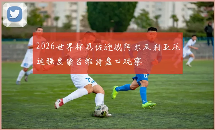 2026世界杯恩佐迎战阿尔及利亚压迫强度能否维持盘口观察