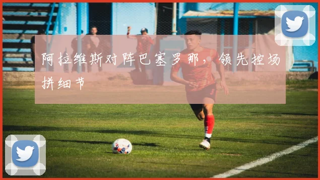 阿拉维斯对阵巴塞罗那，领先控场拼细节