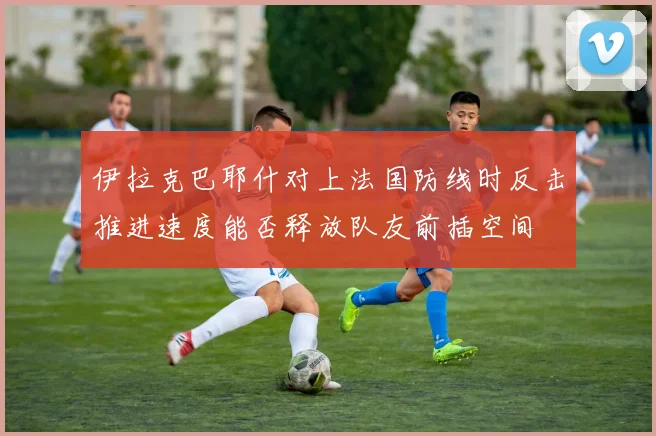 伊拉克巴耶什对上法国防线时反击推进速度能否释放队友前插空间