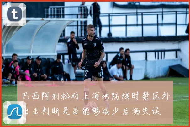 巴西阿利松对上海地防线时禁区外出击判断是否能够减少后场失误